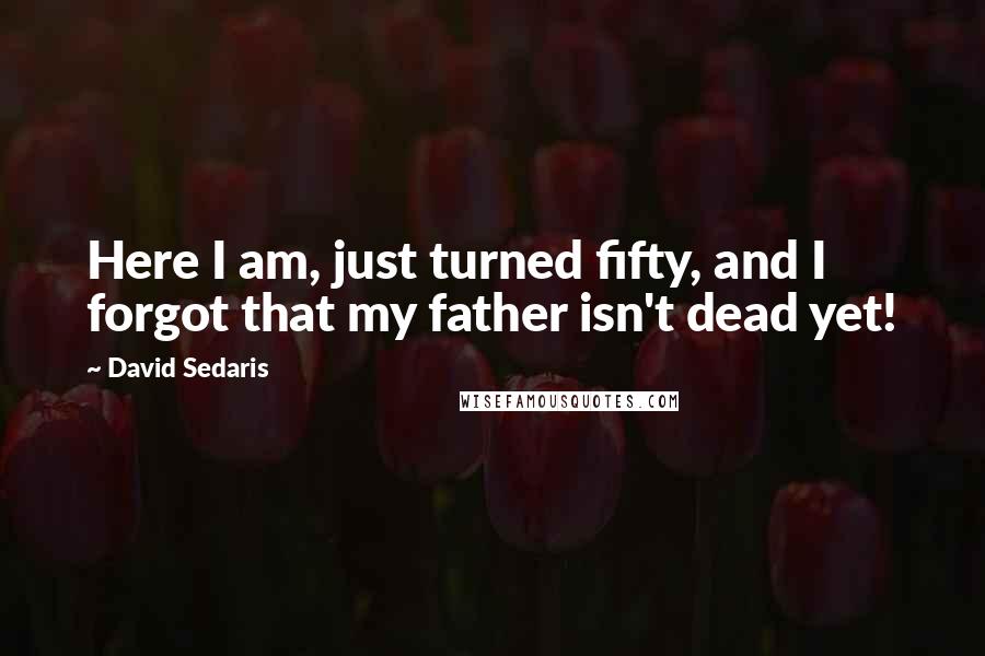 David Sedaris Quotes: Here I am, just turned fifty, and I forgot that my father isn't dead yet!