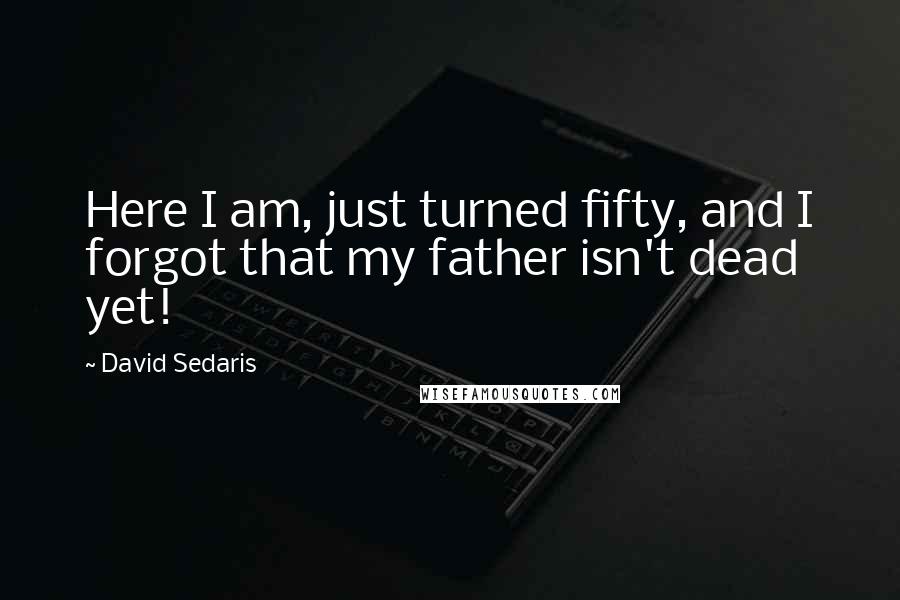 David Sedaris Quotes: Here I am, just turned fifty, and I forgot that my father isn't dead yet!