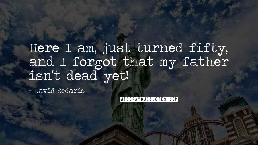 David Sedaris Quotes: Here I am, just turned fifty, and I forgot that my father isn't dead yet!