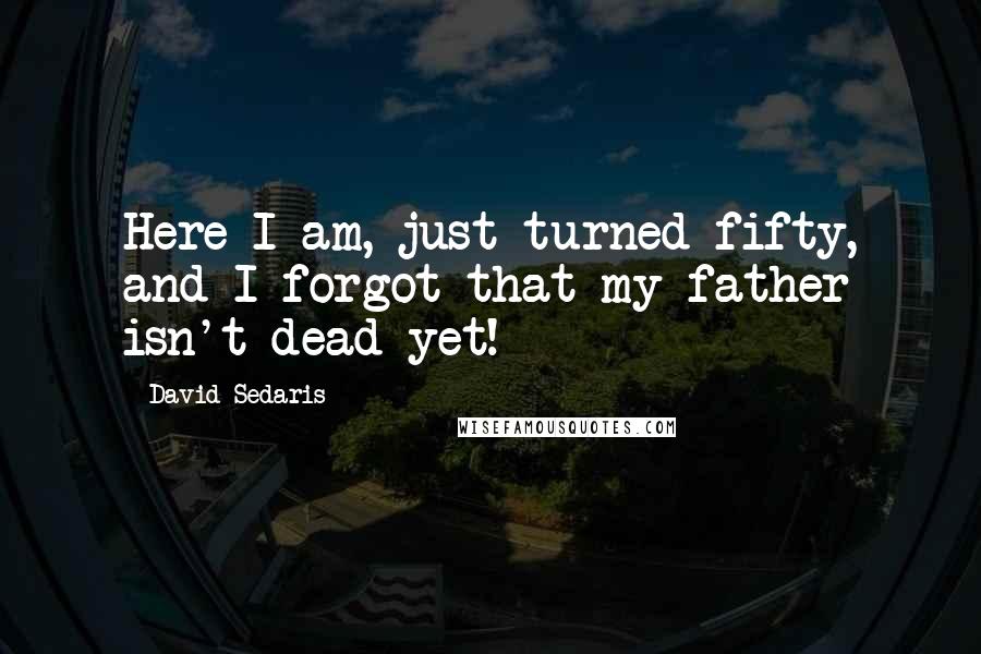 David Sedaris Quotes: Here I am, just turned fifty, and I forgot that my father isn't dead yet!