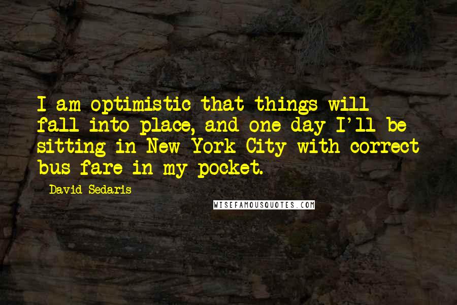 David Sedaris Quotes: I am optimistic that things will fall into place, and one day I'll be sitting in New York City with correct bus fare in my pocket.