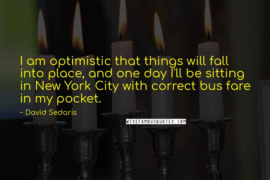 David Sedaris Quotes: I am optimistic that things will fall into place, and one day I'll be sitting in New York City with correct bus fare in my pocket.