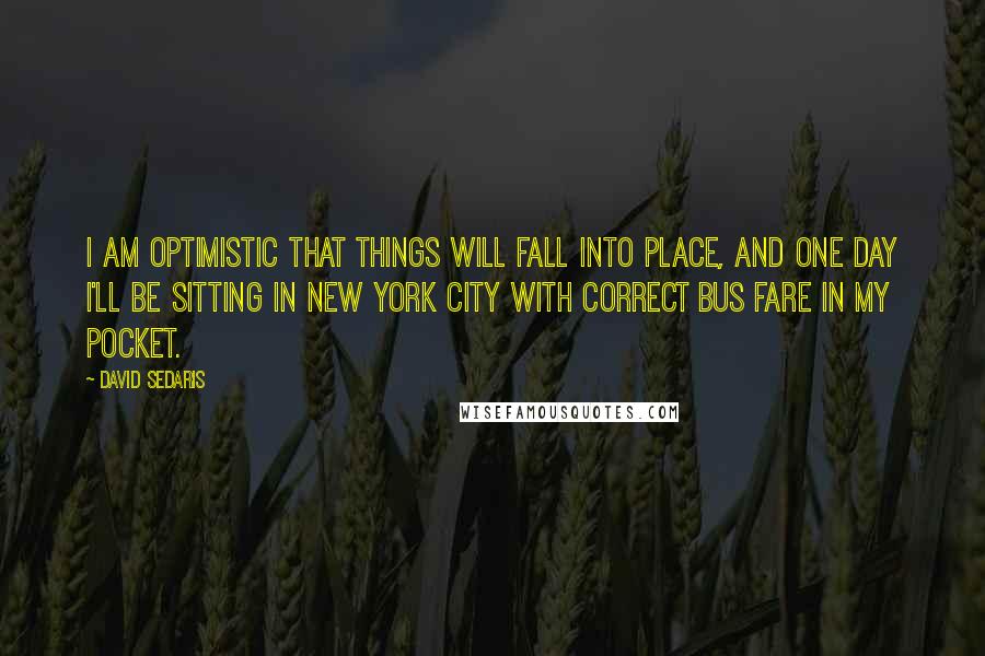 David Sedaris Quotes: I am optimistic that things will fall into place, and one day I'll be sitting in New York City with correct bus fare in my pocket.