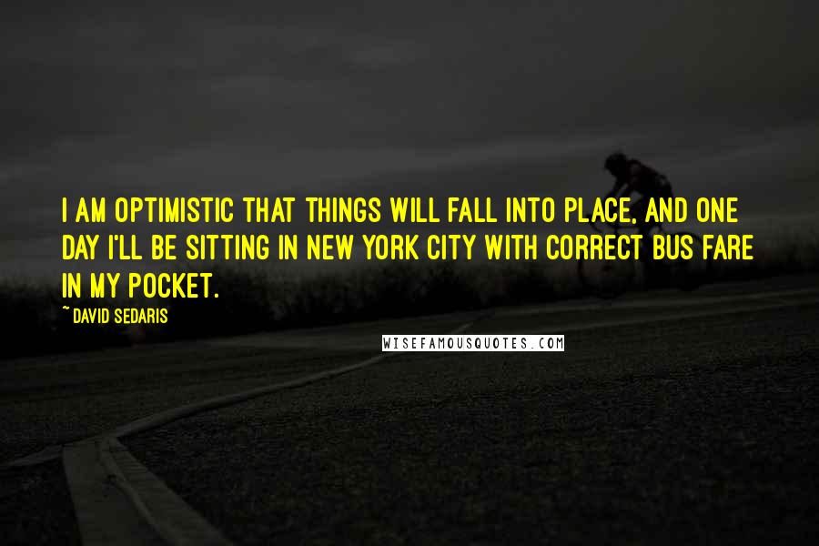 David Sedaris Quotes: I am optimistic that things will fall into place, and one day I'll be sitting in New York City with correct bus fare in my pocket.