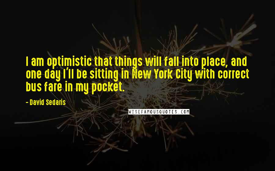 David Sedaris Quotes: I am optimistic that things will fall into place, and one day I'll be sitting in New York City with correct bus fare in my pocket.