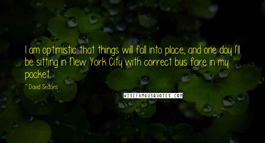 David Sedaris Quotes: I am optimistic that things will fall into place, and one day I'll be sitting in New York City with correct bus fare in my pocket.