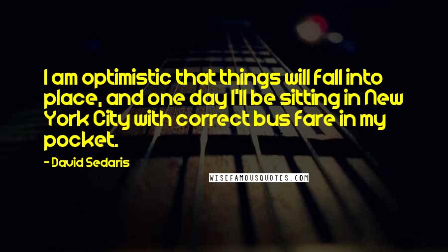 David Sedaris Quotes: I am optimistic that things will fall into place, and one day I'll be sitting in New York City with correct bus fare in my pocket.