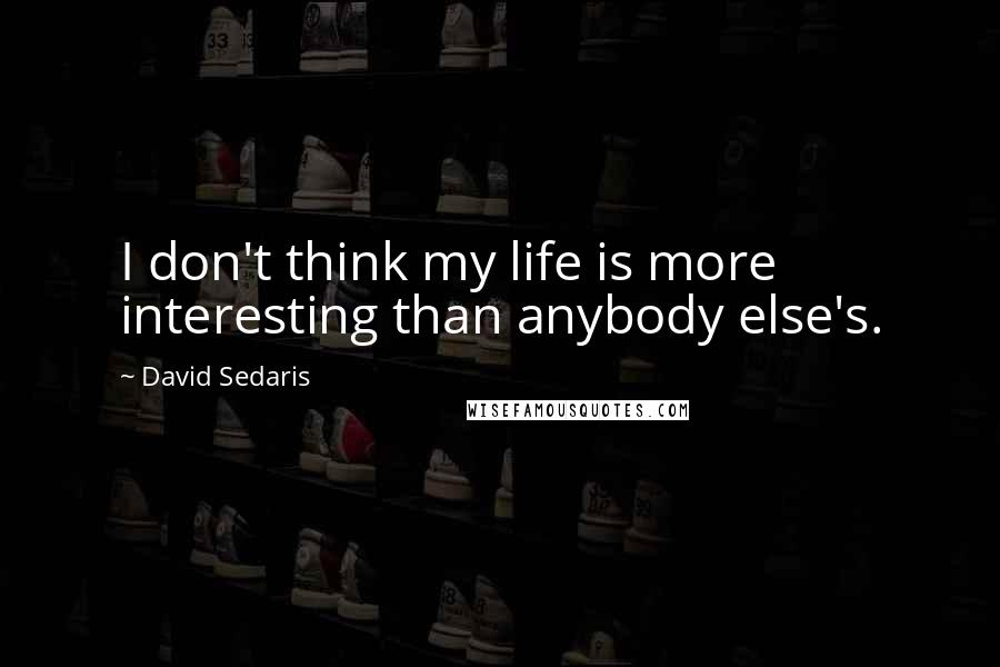 David Sedaris Quotes: I don't think my life is more interesting than anybody else's.