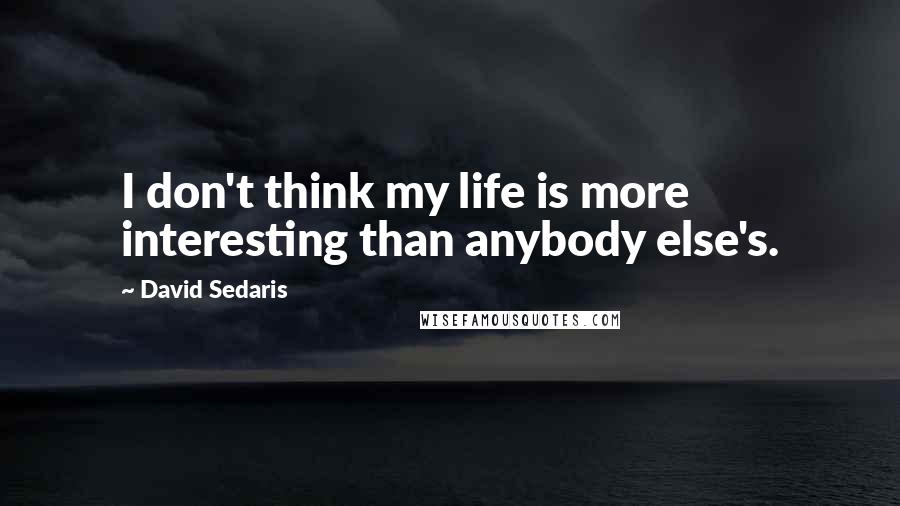 David Sedaris Quotes: I don't think my life is more interesting than anybody else's.