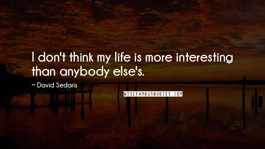 David Sedaris Quotes: I don't think my life is more interesting than anybody else's.