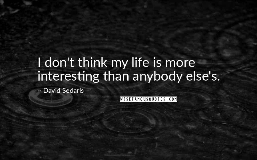 David Sedaris Quotes: I don't think my life is more interesting than anybody else's.