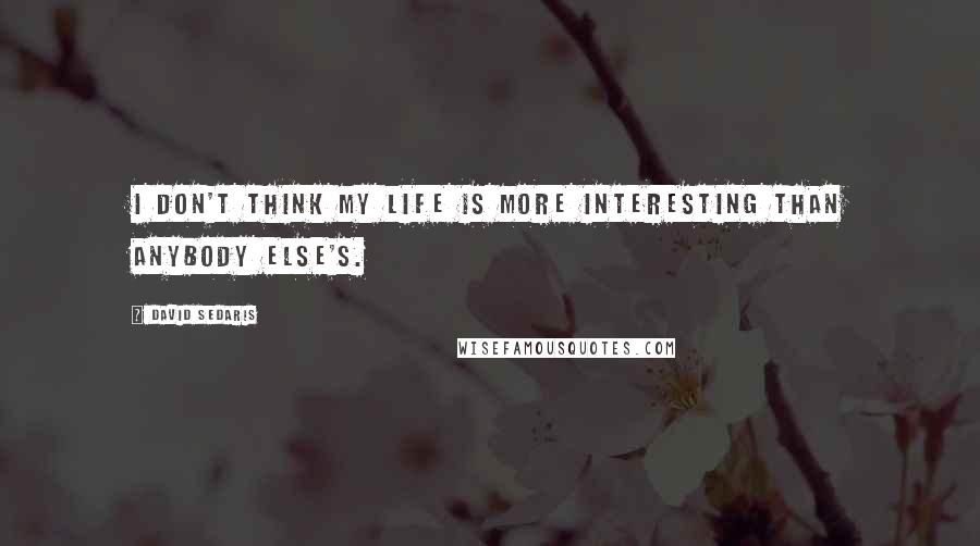 David Sedaris Quotes: I don't think my life is more interesting than anybody else's.