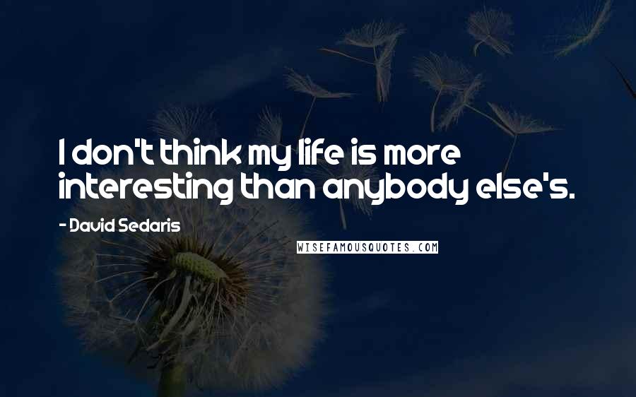 David Sedaris Quotes: I don't think my life is more interesting than anybody else's.