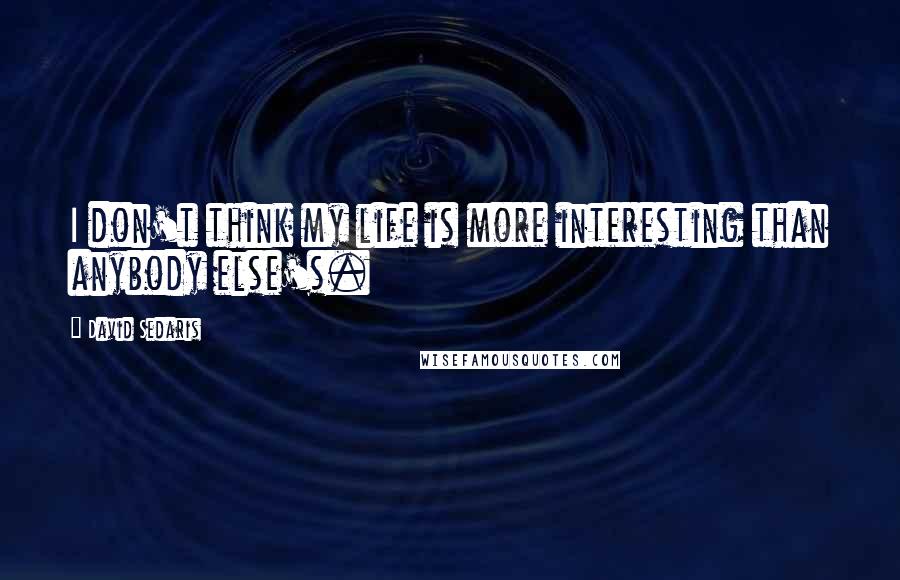 David Sedaris Quotes: I don't think my life is more interesting than anybody else's.