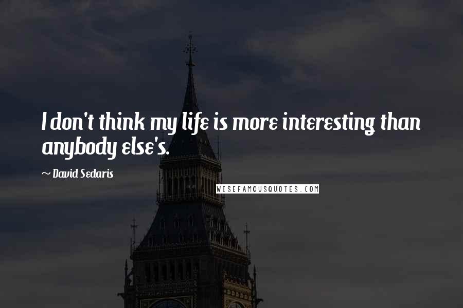 David Sedaris Quotes: I don't think my life is more interesting than anybody else's.