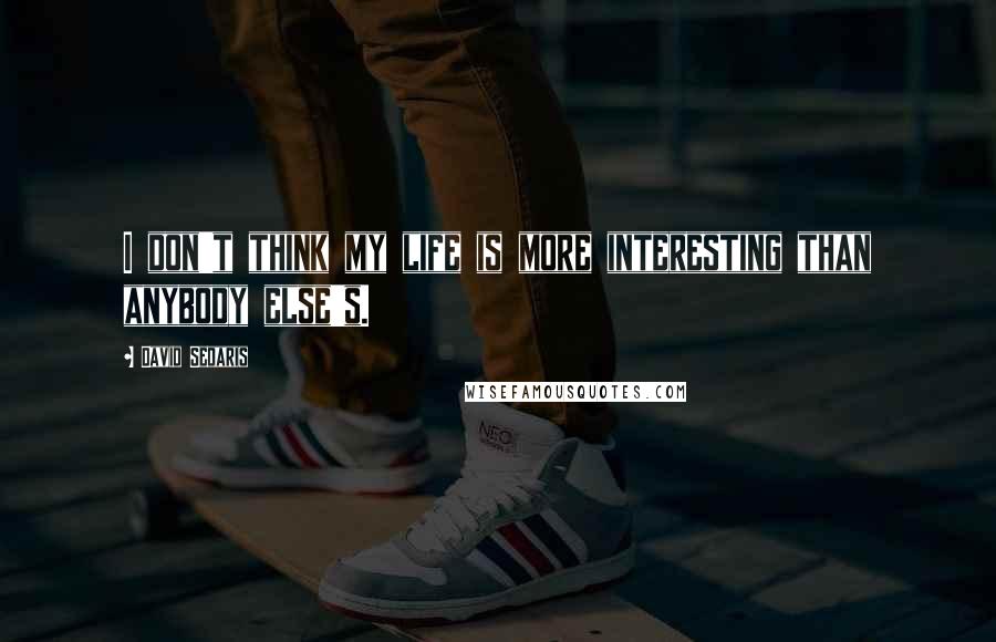 David Sedaris Quotes: I don't think my life is more interesting than anybody else's.