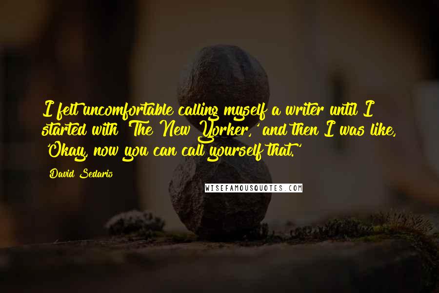 David Sedaris Quotes: I felt uncomfortable calling myself a writer until I started with 'The New Yorker,' and then I was like, 'Okay, now you can call yourself that.'