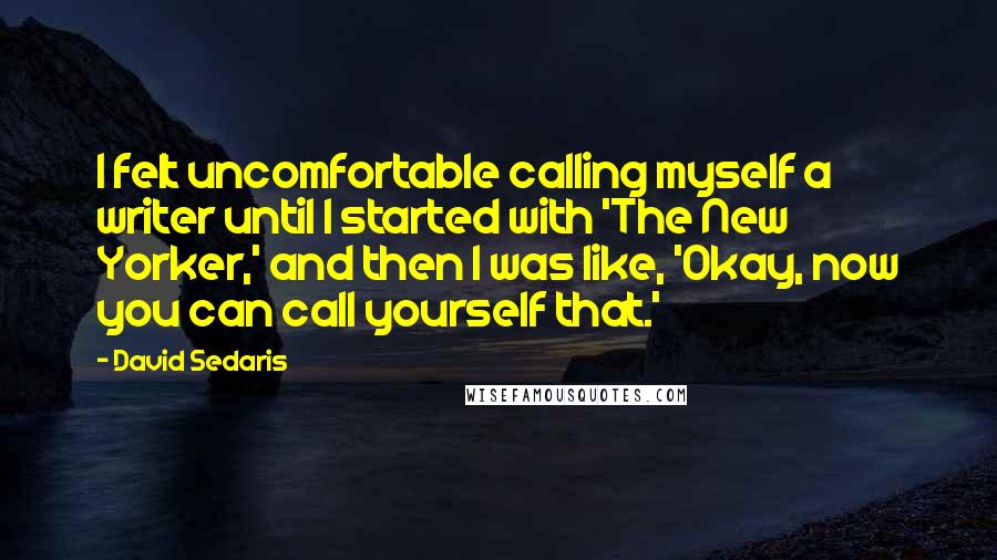 David Sedaris Quotes: I felt uncomfortable calling myself a writer until I started with 'The New Yorker,' and then I was like, 'Okay, now you can call yourself that.'