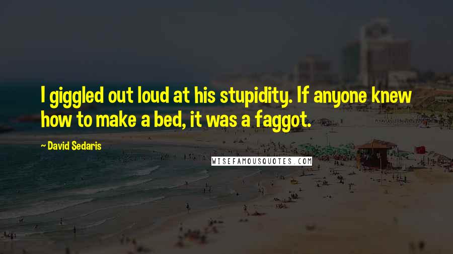 David Sedaris Quotes: I giggled out loud at his stupidity. If anyone knew how to make a bed, it was a faggot.