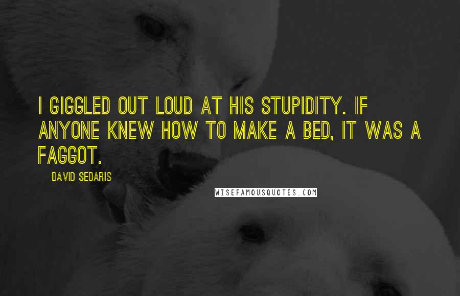 David Sedaris Quotes: I giggled out loud at his stupidity. If anyone knew how to make a bed, it was a faggot.