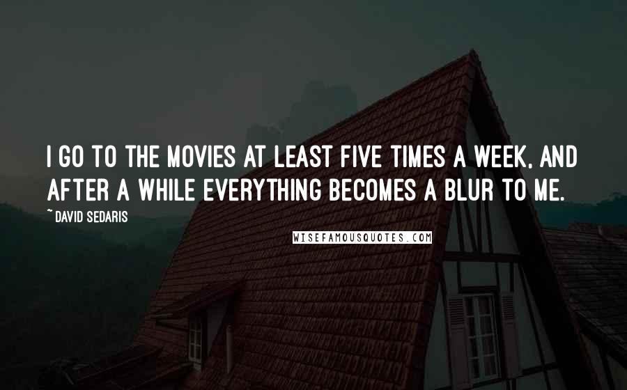 David Sedaris Quotes: I go to the movies at least five times a week, and after a while everything becomes a blur to me.