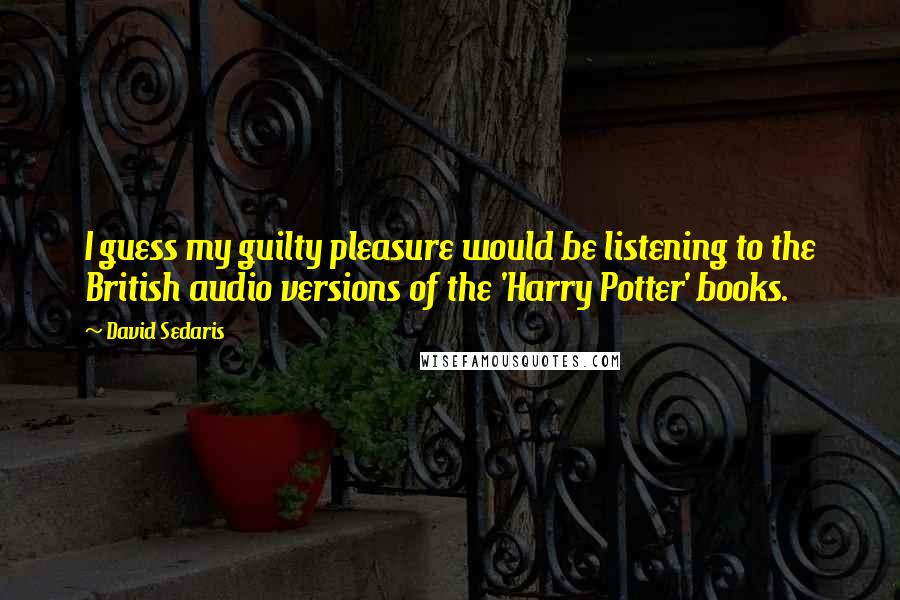 David Sedaris Quotes: I guess my guilty pleasure would be listening to the British audio versions of the 'Harry Potter' books.