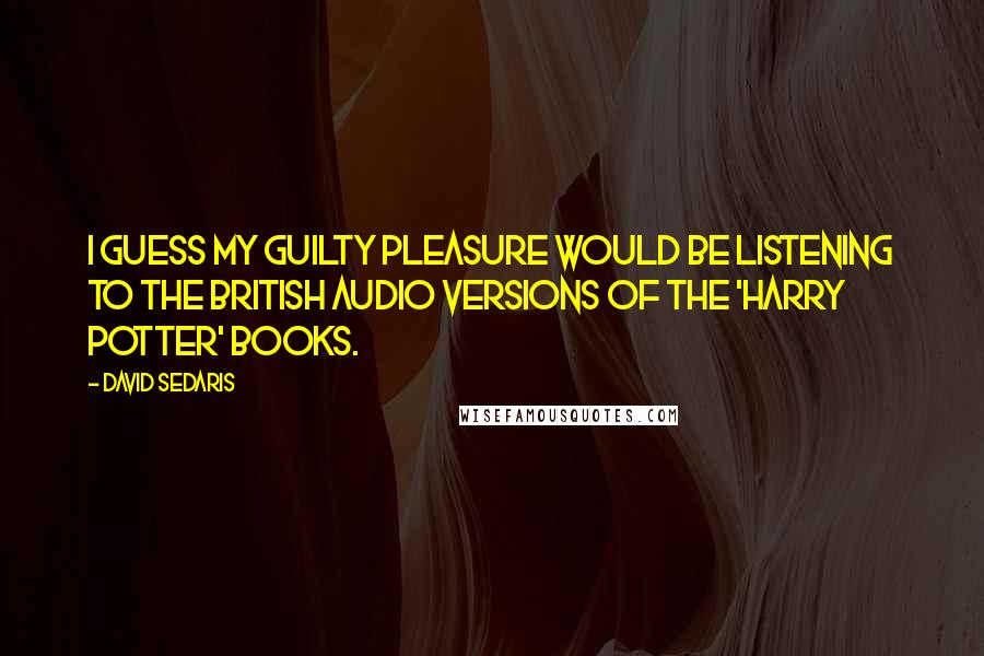 David Sedaris Quotes: I guess my guilty pleasure would be listening to the British audio versions of the 'Harry Potter' books.