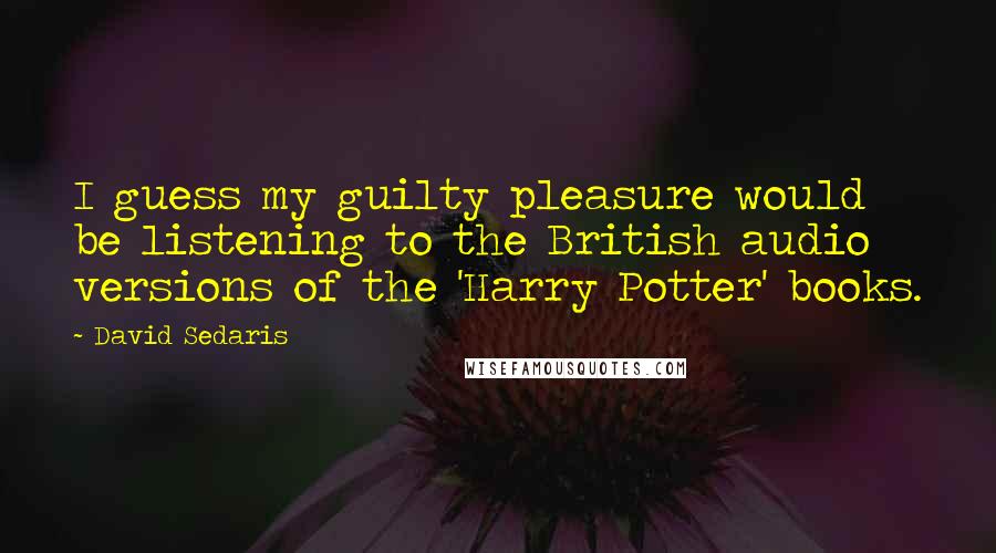 David Sedaris Quotes: I guess my guilty pleasure would be listening to the British audio versions of the 'Harry Potter' books.