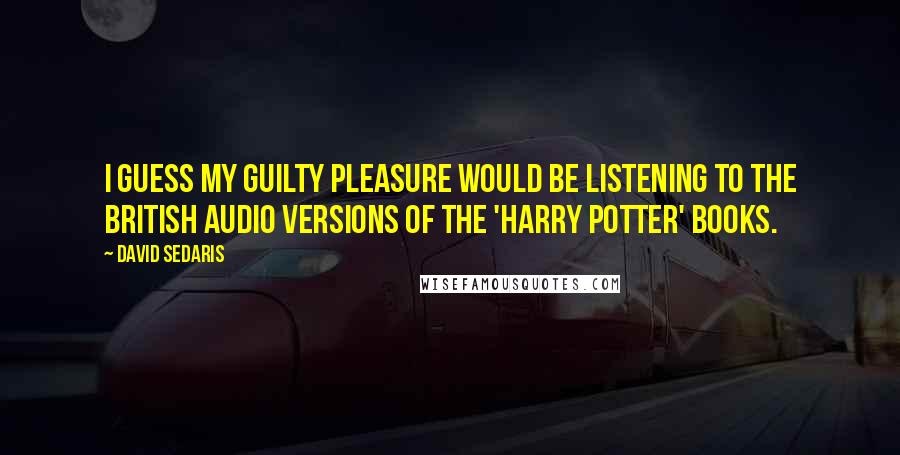 David Sedaris Quotes: I guess my guilty pleasure would be listening to the British audio versions of the 'Harry Potter' books.