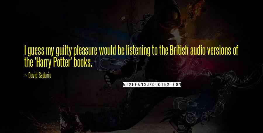 David Sedaris Quotes: I guess my guilty pleasure would be listening to the British audio versions of the 'Harry Potter' books.