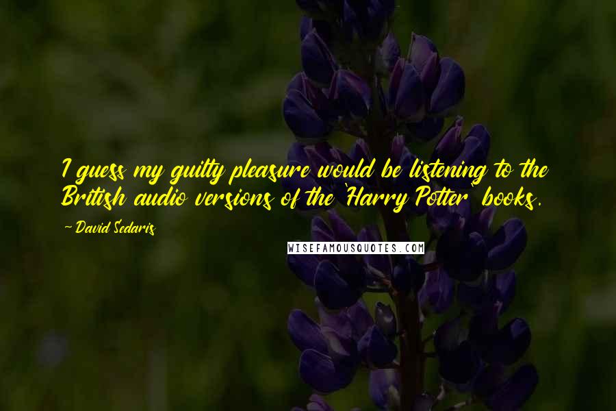 David Sedaris Quotes: I guess my guilty pleasure would be listening to the British audio versions of the 'Harry Potter' books.