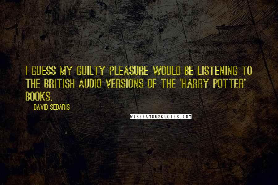 David Sedaris Quotes: I guess my guilty pleasure would be listening to the British audio versions of the 'Harry Potter' books.