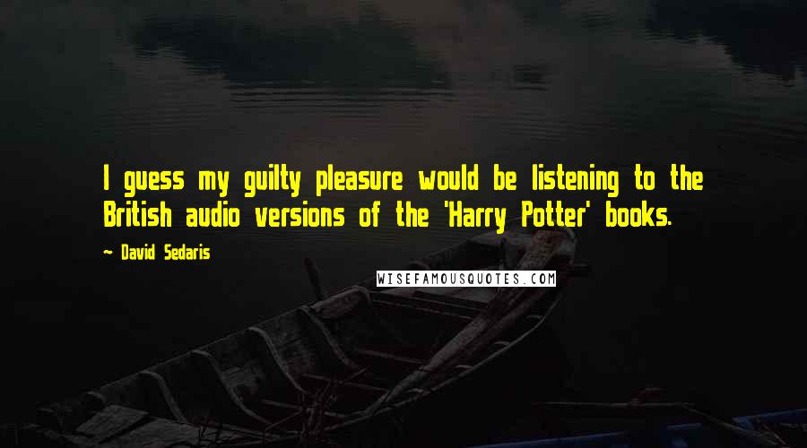 David Sedaris Quotes: I guess my guilty pleasure would be listening to the British audio versions of the 'Harry Potter' books.