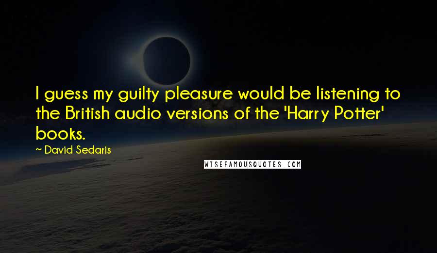 David Sedaris Quotes: I guess my guilty pleasure would be listening to the British audio versions of the 'Harry Potter' books.