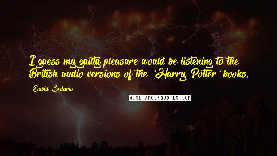 David Sedaris Quotes: I guess my guilty pleasure would be listening to the British audio versions of the 'Harry Potter' books.