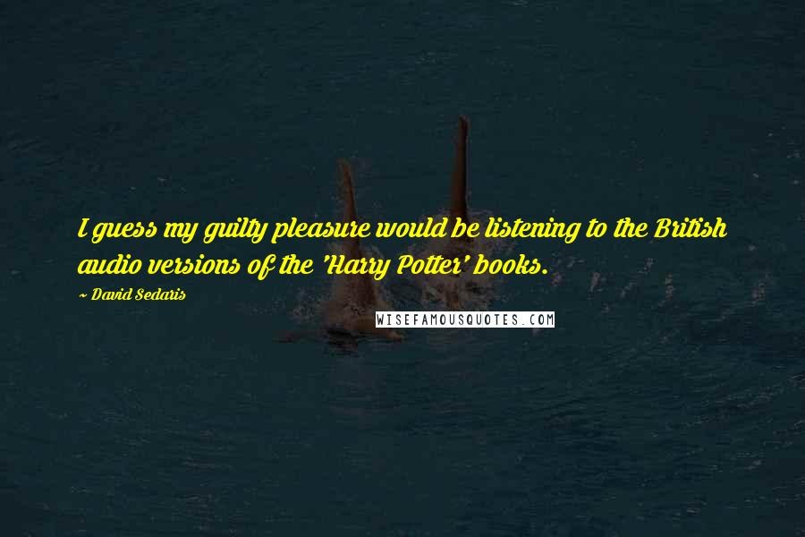 David Sedaris Quotes: I guess my guilty pleasure would be listening to the British audio versions of the 'Harry Potter' books.