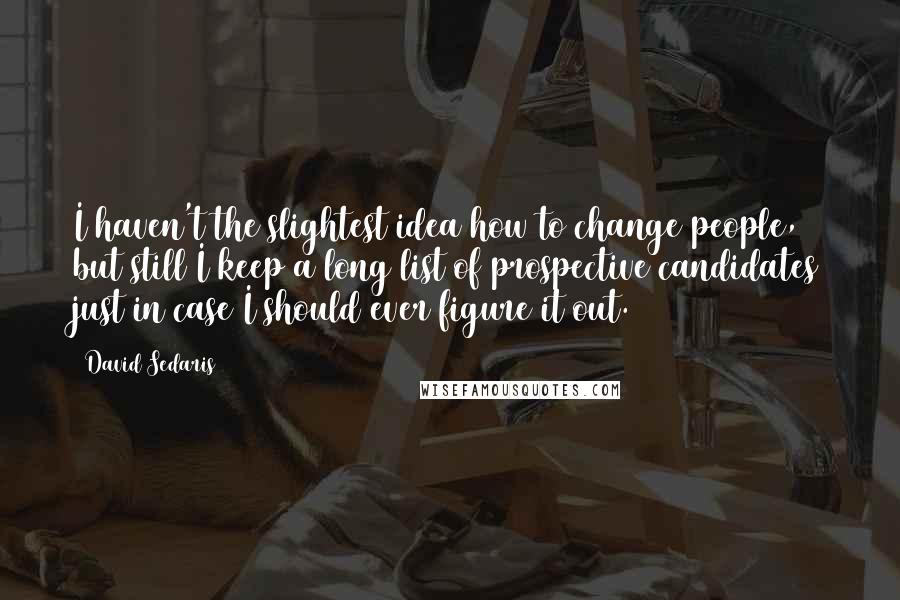 David Sedaris Quotes: I haven't the slightest idea how to change people, but still I keep a long list of prospective candidates just in case I should ever figure it out.