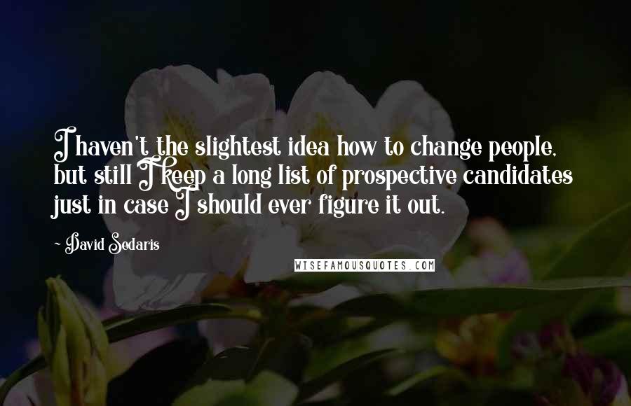 David Sedaris Quotes: I haven't the slightest idea how to change people, but still I keep a long list of prospective candidates just in case I should ever figure it out.