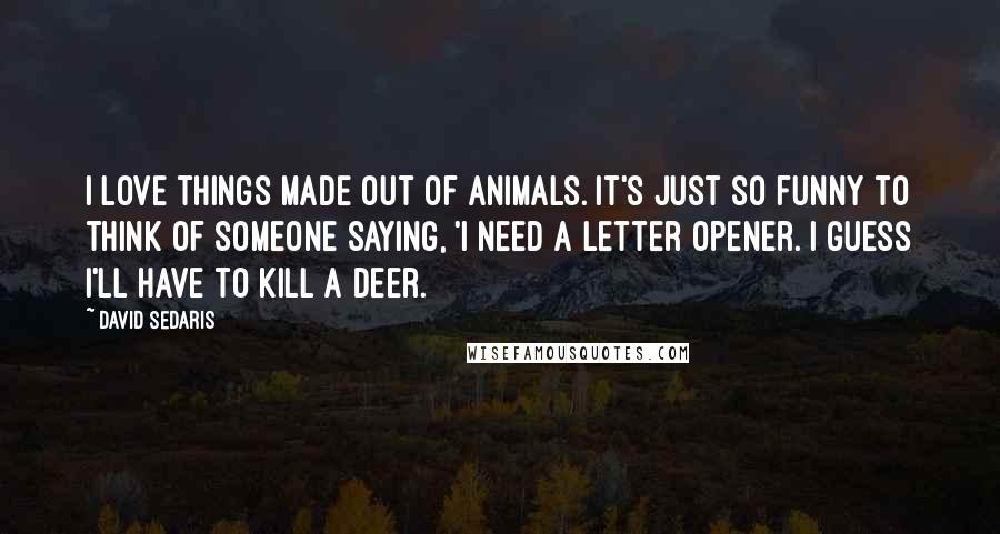 David Sedaris Quotes: I love things made out of animals. It's just so funny to think of someone saying, 'I need a letter opener. I guess I'll have to kill a deer.