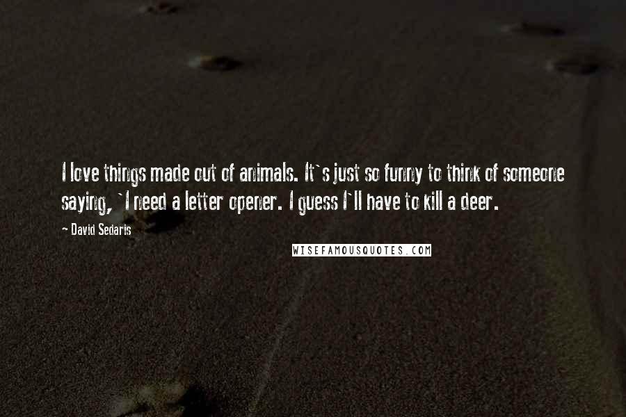 David Sedaris Quotes: I love things made out of animals. It's just so funny to think of someone saying, 'I need a letter opener. I guess I'll have to kill a deer.