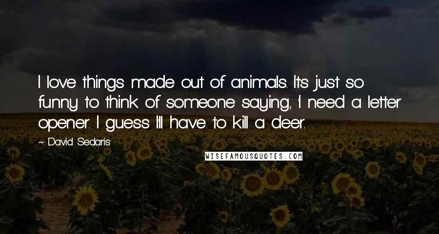 David Sedaris Quotes: I love things made out of animals. It's just so funny to think of someone saying, 'I need a letter opener. I guess I'll have to kill a deer.