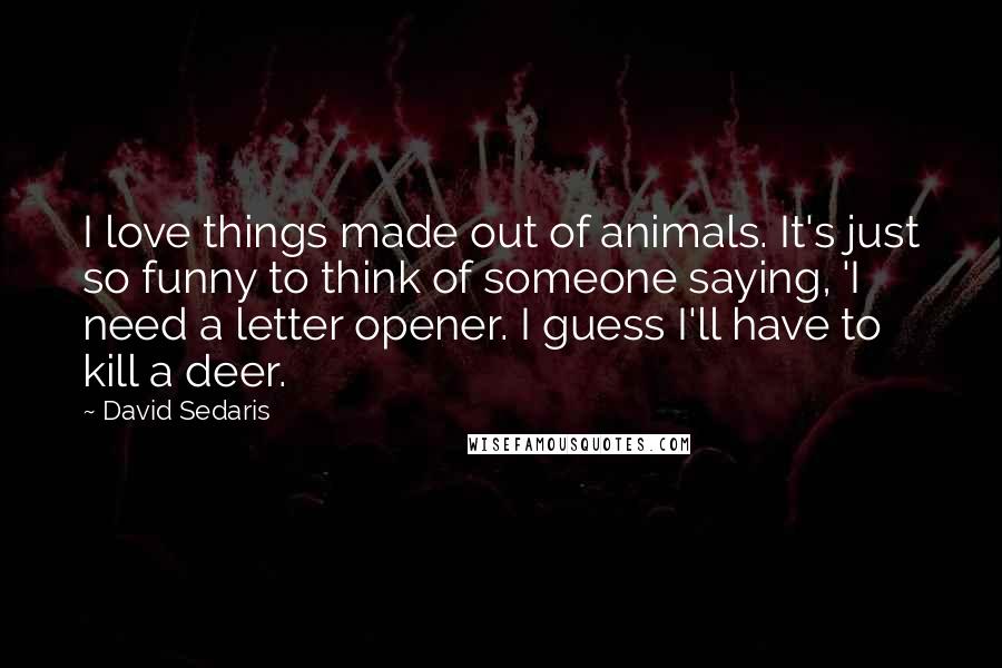 David Sedaris Quotes: I love things made out of animals. It's just so funny to think of someone saying, 'I need a letter opener. I guess I'll have to kill a deer.