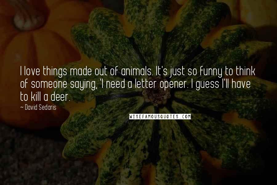 David Sedaris Quotes: I love things made out of animals. It's just so funny to think of someone saying, 'I need a letter opener. I guess I'll have to kill a deer.