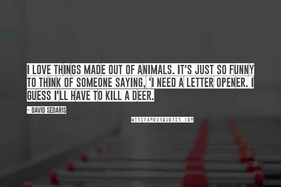 David Sedaris Quotes: I love things made out of animals. It's just so funny to think of someone saying, 'I need a letter opener. I guess I'll have to kill a deer.