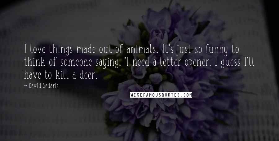 David Sedaris Quotes: I love things made out of animals. It's just so funny to think of someone saying, 'I need a letter opener. I guess I'll have to kill a deer.