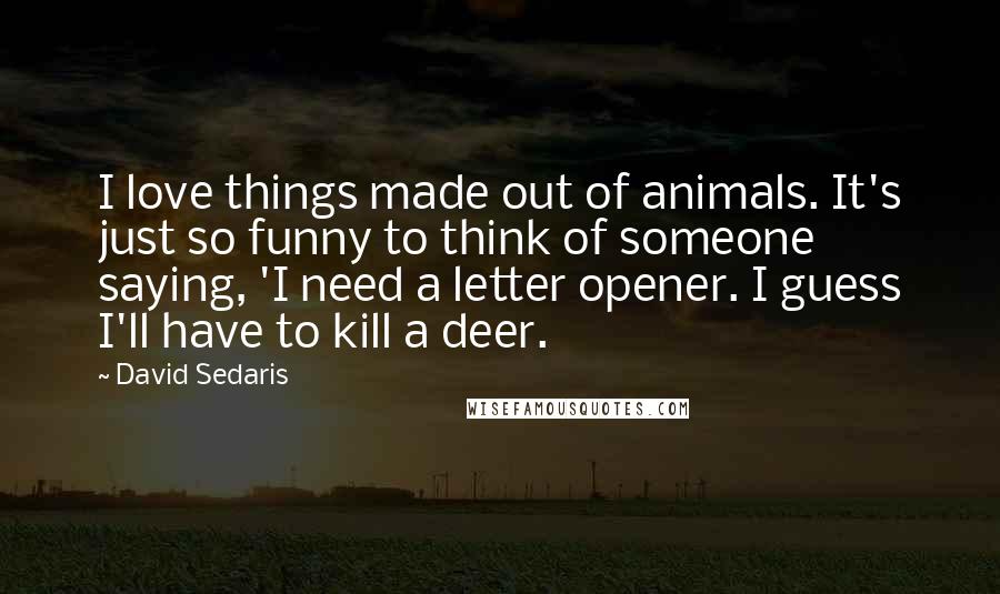 David Sedaris Quotes: I love things made out of animals. It's just so funny to think of someone saying, 'I need a letter opener. I guess I'll have to kill a deer.