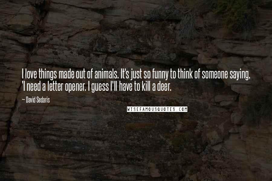 David Sedaris Quotes: I love things made out of animals. It's just so funny to think of someone saying, 'I need a letter opener. I guess I'll have to kill a deer.