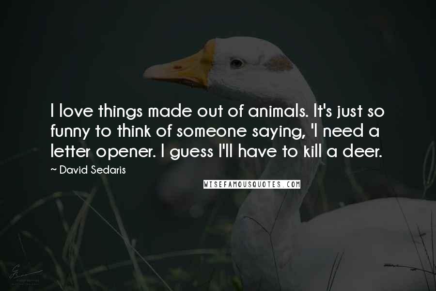 David Sedaris Quotes: I love things made out of animals. It's just so funny to think of someone saying, 'I need a letter opener. I guess I'll have to kill a deer.