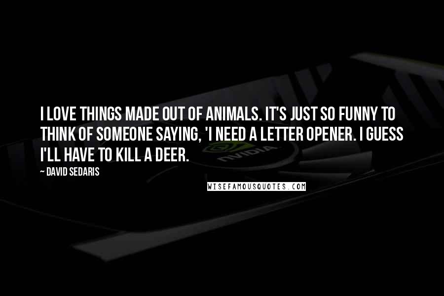 David Sedaris Quotes: I love things made out of animals. It's just so funny to think of someone saying, 'I need a letter opener. I guess I'll have to kill a deer.