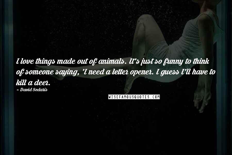 David Sedaris Quotes: I love things made out of animals. It's just so funny to think of someone saying, 'I need a letter opener. I guess I'll have to kill a deer.